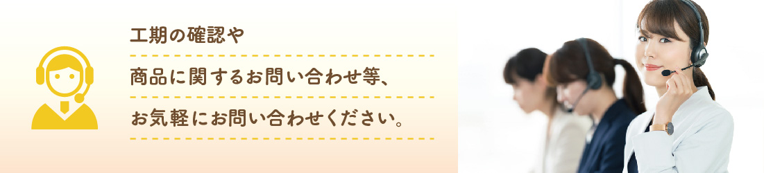 工期の確認や御見積書等に関するお問い合わせ、商品に関するお問い合わせ等、お気軽にお問い合わせください。