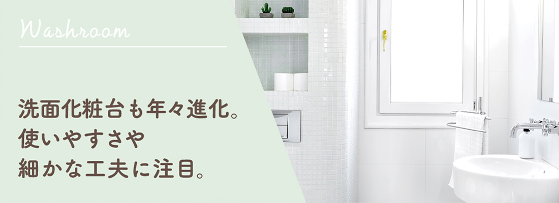 洗面化粧台も年々進化。使いやすさや細かな工夫に注目。